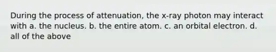 During the process of attenuation, the x-ray photon may interact with a. the nucleus. b. the entire atom. c. an orbital electron. d. all of the above