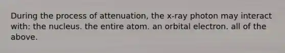 During the process of attenuation, the x-ray photon may interact with: the nucleus. the entire atom. an orbital electron. all of the above.