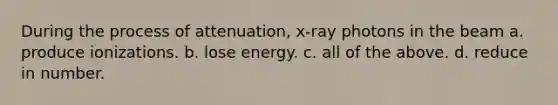 During the process of attenuation, x-ray photons in the beam a. produce ionizations. b. lose energy. c. all of the above. d. reduce in number.