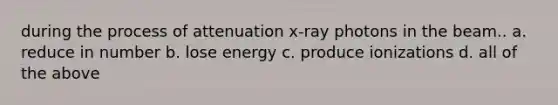 during the process of attenuation x-ray photons in the beam.. a. reduce in number b. lose energy c. produce ionizations d. all of the above