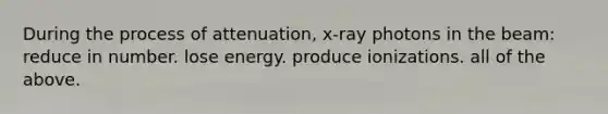 During the process of attenuation, x-ray photons in the beam: reduce in number. lose energy. produce ionizations. all of the above.