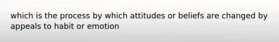 which is the process by which attitudes or beliefs are changed by appeals to habit or emotion