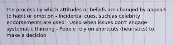 the process by which attitudes or beliefs are changed by appeals to habit or emotion - Incidental cues, such as celebrity endorsements are used - Used when issues don't engage systematic thinking - People rely on shortcuts (heuristics) to make a decision