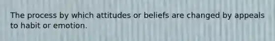 The process by which attitudes or beliefs are changed by appeals to habit or emotion.