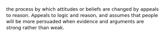 the process by which attitudes or beliefs are changed by appeals to reason. Appeals to logic and reason, and assumes that people will be more persuaded when evidence and arguments are strong rather than weak.