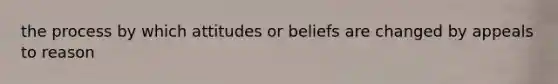 the process by which attitudes or beliefs are changed by appeals to reason