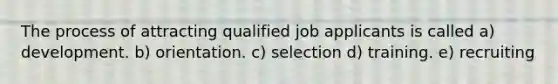 The process of attracting qualified job applicants is called a) development. b) orientation. c) selection d) training. e) recruiting