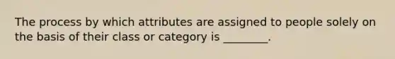 The process by which attributes are assigned to people solely on the basis of their class or category is ________.