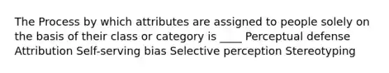 The Process by which attributes are assigned to people solely on the basis of their class or category is ____ Perceptual defense Attribution Self-serving bias Selective perception Stereotyping