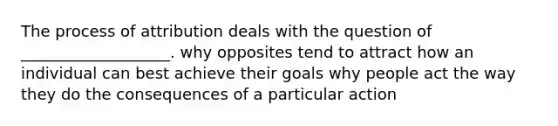 The process of attribution deals with the question of ___________________. why opposites tend to attract how an individual can best achieve their goals why people act the way they do the consequences of a particular action