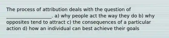 The process of attribution deals with the question of ___________________. a) why people act the way they do b) why opposites tend to attract c) the consequences of a particular action d) how an individual can best achieve their goals