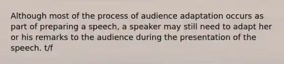 Although most of the process of audience adaptation occurs as part of preparing a speech, a speaker may still need to adapt her or his remarks to the audience during the presentation of the speech. t/f