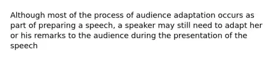 Although most of the process of audience adaptation occurs as part of preparing a speech, a speaker may still need to adapt her or his remarks to the audience during the presentation of the speech