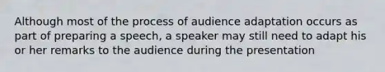 Although most of the process of audience adaptation occurs as part of preparing a speech, a speaker may still need to adapt his or her remarks to the audience during the presentation