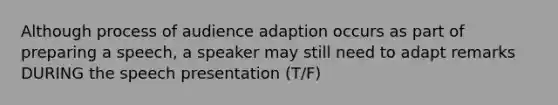 Although process of audience adaption occurs as part of preparing a speech, a speaker may still need to adapt remarks DURING the speech presentation (T/F)