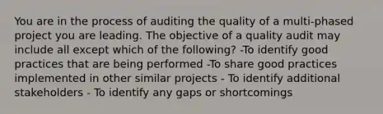 You are in the process of auditing the quality of a multi-phased project you are leading. The objective of a quality audit may include all except which of the following? -To identify good practices that are being performed -To share good practices implemented in other similar projects - To identify additional stakeholders - To identify any gaps or shortcomings