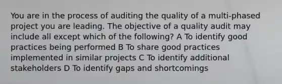 You are in the process of auditing the quality of a multi-phased project you are leading. The objective of a quality audit may include all except which of the following? A To identify good practices being performed B To share good practices implemented in similar projects C To identify additional stakeholders D To identify gaps and shortcomings