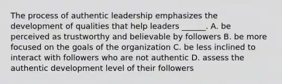 The process of authentic leadership emphasizes the development of qualities that help leaders ______. A. be perceived as trustworthy and believable by followers B. be more focused on the goals of the organization C. be less inclined to interact with followers who are not authentic D. assess the authentic development level of their followers