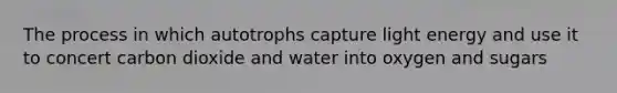 The process in which autotrophs capture light energy and use it to concert carbon dioxide and water into oxygen and sugars