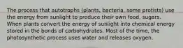 The process that autotrophs (plants, bacteria, some protists) use the energy from sunlight to produce their own food, sugars. When plants convert the energy of sunlight into chemical energy stored in the bonds of carbohydrates. Most of the time, the photosynthetic process uses water and releases oxygen.