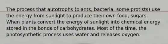 The process that autotrophs (plants, bacteria, some protists) use the energy from sunlight to produce their own food, sugars. When plants convert the energy of sunlight into chemical energy stored in the bonds of carbohydrates. Most of the time, the photosynthetic process uses water and releases oxygen.