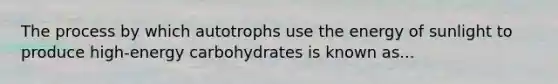 The process by which autotrophs use the energy of sunlight to produce high-energy carbohydrates is known as...