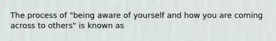 The process of "being aware of yourself and how you are coming across to others" is known as