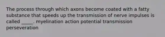 The process through which axons become coated with a fatty substance that speeds up the transmission of nerve impulses is called _____. myelination action potential transmission perseveration