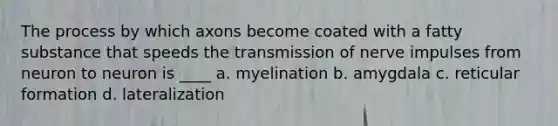 The process by which axons become coated with a fatty substance that speeds the transmission of nerve impulses from neuron to neuron is ____ a. myelination b. amygdala c. reticular formation d. lateralization