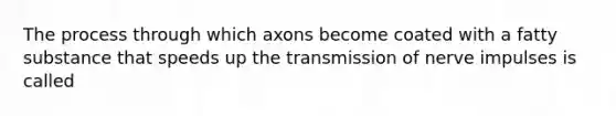 The process through which axons become coated with a fatty substance that speeds up the transmission of nerve impulses is called