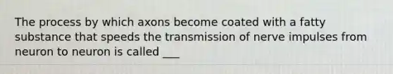 The process by which axons become coated with a fatty substance that speeds the transmission of nerve impulses from neuron to neuron is called ___