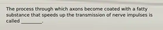 The process through which axons become coated with a fatty substance that speeds up the transmission of nerve impulses is called _________.