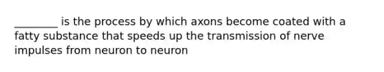 ________ is the process by which axons become coated with a fatty substance that speeds up the transmission of nerve impulses from neuron to neuron