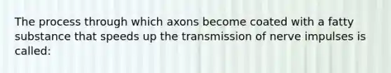 The process through which axons become coated with a fatty substance that speeds up the transmission of nerve impulses is called: