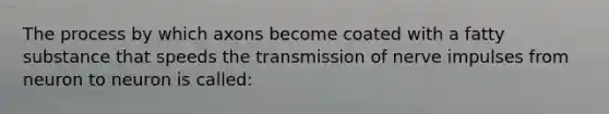 The process by which axons become coated with a fatty substance that speeds the transmission of nerve impulses from neuron to neuron is called: