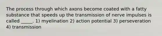 The process through which axons become coated with a fatty substance that speeds up the transmission of nerve impulses is called _____. 1) myelination 2) action potential 3) perseveration 4) transmission