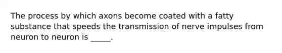 The process by which axons become coated with a fatty substance that speeds the transmission of nerve impulses from neuron to neuron is _____.