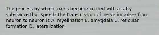 The process by which axons become coated with a fatty substance that speeds the transmission of nerve impulses from neuron to neuron is A. myelination B. amygdala C. reticular formation D. lateralization