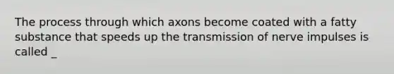 The process through which axons become coated with a fatty substance that speeds up the transmission of nerve impulses is called _