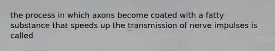 the process in which axons become coated with a fatty substance that speeds up the transmission of nerve impulses is called