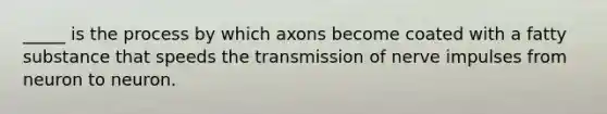 _____ is the process by which axons become coated with a fatty substance that speeds the transmission of nerve impulses from neuron to neuron.