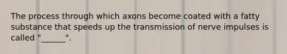 The process through which axons become coated with a fatty substance that speeds up the transmission of nerve impulses is called "______".