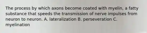 The process by which axons become coated with myelin, a fatty substance that speeds the transmission of nerve impulses from neuron to neuron. A. lateralization B. perseveration C. myelination