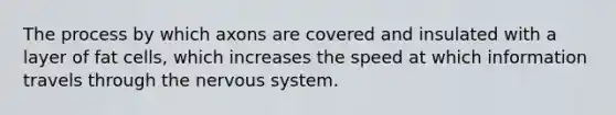 The process by which axons are covered and insulated with a layer of fat cells, which increases the speed at which information travels through the nervous system.