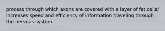 process through which axons are covered with a layer of fat cells/ increases speed and efficiency of information traveling through the nervous system