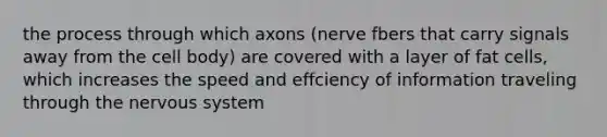 the process through which axons (nerve fbers that carry signals away from the cell body) are covered with a layer of fat cells, which increases the speed and effciency of information traveling through the nervous system