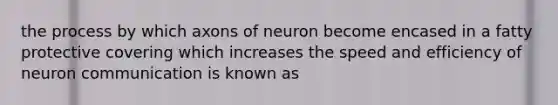 the process by which axons of neuron become encased in a fatty protective covering which increases the speed and efficiency of neuron communication is known as