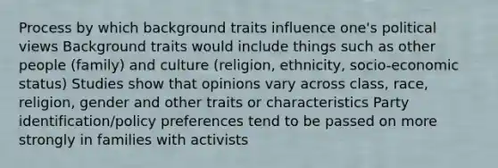 Process by which background traits influence one's political views Background traits would include things such as other people (family) and culture (religion, ethnicity, socio-economic status) Studies show that opinions vary across class, race, religion, gender and other traits or characteristics Party identification/policy preferences tend to be passed on more strongly in families with activists