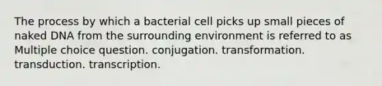 The process by which a bacterial cell picks up small pieces of naked DNA from the surrounding environment is referred to as Multiple choice question. conjugation. transformation. transduction. transcription.