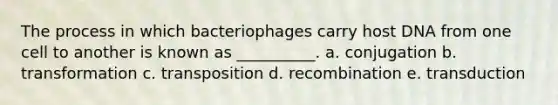 The process in which bacteriophages carry host DNA from one cell to another is known as __________. a. conjugation b. transformation c. transposition d. recombination e. transduction